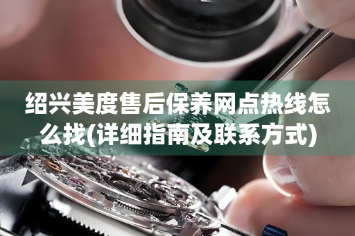 紹興美度售后保養(yǎng)網(wǎng)點熱線怎么找(詳細指南及聯(lián)系方式)