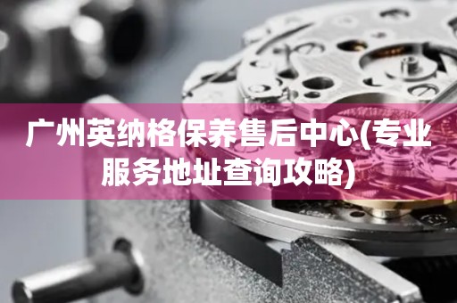 廣州英納格保養(yǎng)售后中心(專業(yè)服務地址查詢攻略)