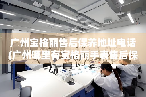 廣州寶格麗售后保養(yǎng)地址電話(廣州哪里有寶格麗手表售后保養(yǎng)服務(wù))