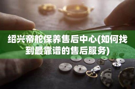 紹興帝舵保養(yǎng)售后中心(如何找到最靠譜的售后服務(wù))
