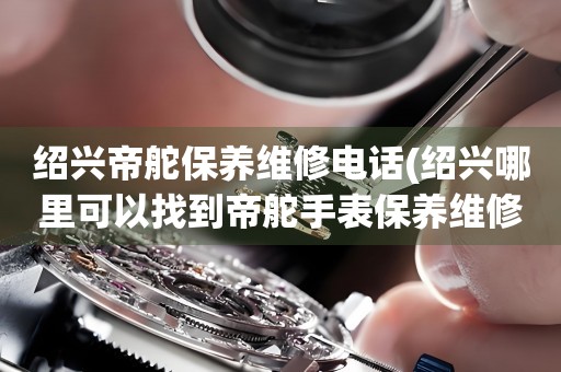 紹興帝舵保養(yǎng)維修電話(紹興哪里可以找到帝舵手表保養(yǎng)維修服務(wù))
