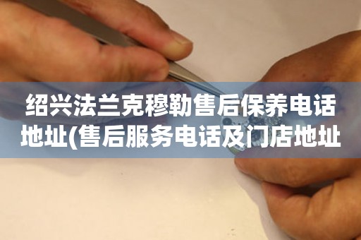 紹興法蘭克穆勒售后保養(yǎng)電話地址(售后服務(wù)電話及門店地址查詢)
