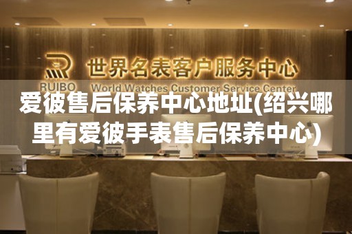 愛彼售后保養(yǎng)中心地址(紹興哪里有愛彼手表售后保養(yǎng)中心)