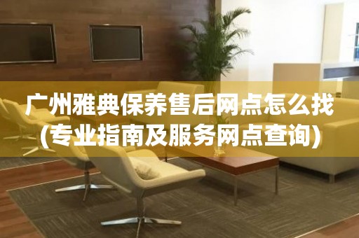 廣州雅典保養(yǎng)售后網(wǎng)點怎么找(專業(yè)指南及服務(wù)網(wǎng)點查詢)