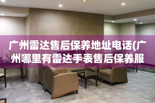 廣州雷達(dá)售后保養(yǎng)地址電話(廣州哪里有雷達(dá)手表售后保養(yǎng)服務(wù))