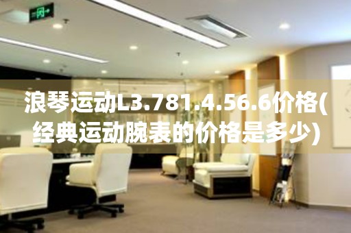 浪琴運(yùn)動(dòng)L3.781.4.56.6價(jià)格(經(jīng)典運(yùn)動(dòng)腕表的價(jià)格是多少)