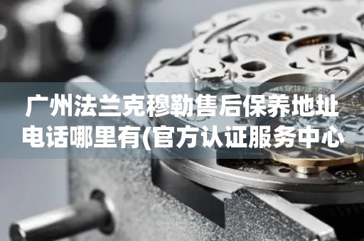 廣州法蘭克穆勒售后保養(yǎng)地址電話哪里有(官方認(rèn)證服務(wù)中心查詢)