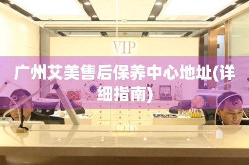 廣州艾美售后保養(yǎng)中心地址(詳細(xì)指南)