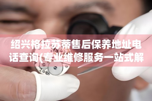 紹興格拉蘇蒂售后保養(yǎng)地址電話查詢(專業(yè)維修服務(wù)一站式解決方案)