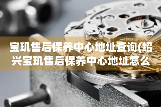 寶璣售后保養(yǎng)中心地址查詢(紹興寶璣售后保養(yǎng)中心地址怎么找)