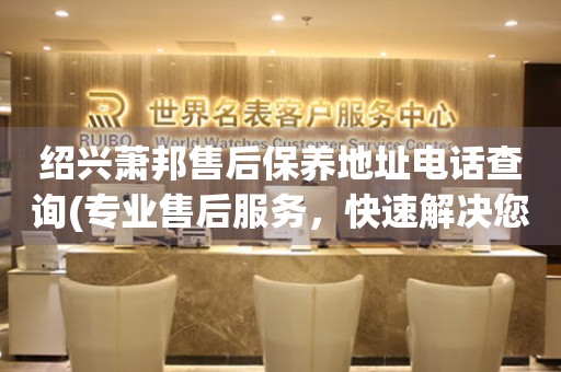 紹興蕭邦售后保養(yǎng)地址電話查詢(專業(yè)售后服務(wù)，快速解決您的問題)
