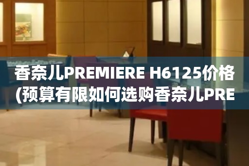 香奈兒PREMIERE H6125價格(預算有限如何選購香奈兒PREMIERE H6125手表)