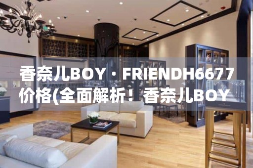香奈兒BOY · FRIENDH6677價(jià)格(全面解析！香奈兒BOY · FRIENDH6677手表價(jià)格、款式推薦、購(gòu)買(mǎi)攻略)