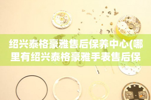 紹興泰格豪雅售后保養(yǎng)中心(哪里有紹興泰格豪雅手表售后保養(yǎng)中心網(wǎng)點(diǎn))