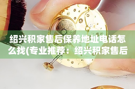 紹興積家售后保養(yǎng)地址電話怎么找(專業(yè)推薦：紹興積家售后保養(yǎng)地址電話查詢攻略)