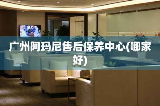 廣州阿瑪尼售后保養(yǎng)中心(哪家好)