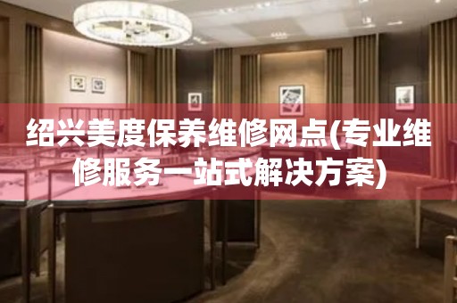 紹興美度保養(yǎng)維修網(wǎng)點(專業(yè)維修服務(wù)一站式解決方案)