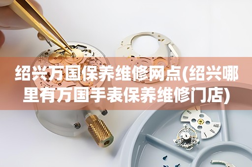 紹興萬國保養(yǎng)維修網(wǎng)點(紹興哪里有萬國手表保養(yǎng)維修門店)