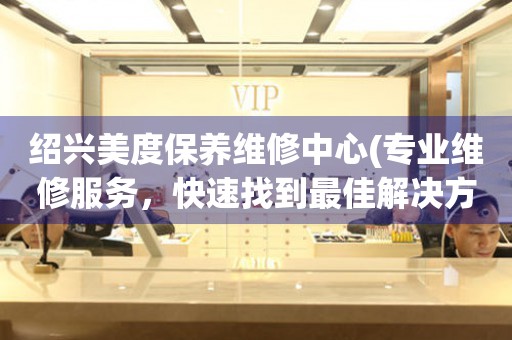 紹興美度保養(yǎng)維修中心(專業(yè)維修服務(wù)，快速找到最佳解決方案)