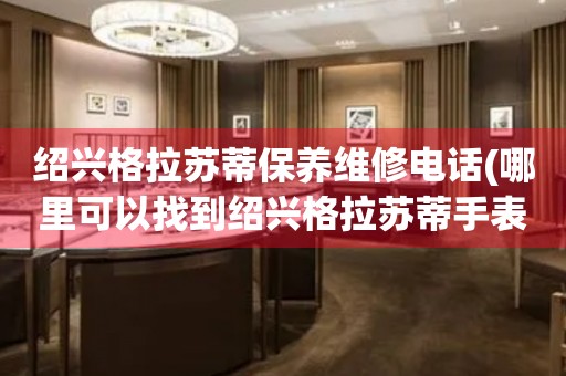 紹興格拉蘇蒂保養(yǎng)維修電話(哪里可以找到紹興格拉蘇蒂手表保養(yǎng)維修服務(wù))