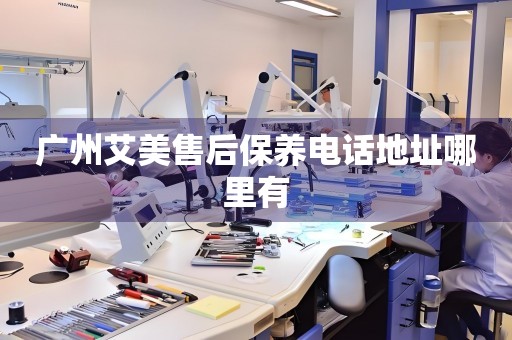 廣州艾美售后保養(yǎng)電話地址哪里有
