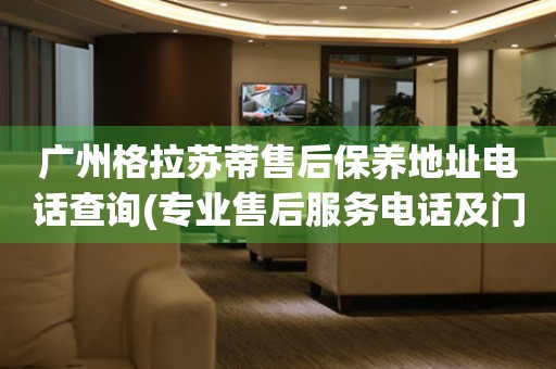 廣州格拉蘇蒂售后保養(yǎng)地址電話查詢(專業(yè)售后服務電話及門店地址)