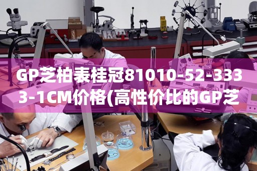 GP芝柏表桂冠81010-52-3333-1CM價(jià)格(高性?xún)r(jià)比的GP芝柏表桂冠系列81010-52-3333-1CM的價(jià)格查詢(xún))