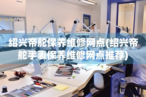紹興帝舵保養(yǎng)維修網點(紹興帝舵手表保養(yǎng)維修網點推薦)