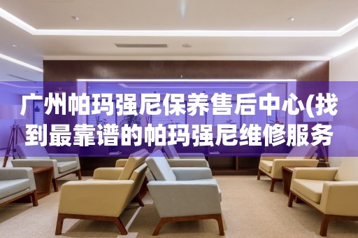 廣州帕瑪強尼保養(yǎng)售后中心(找到最靠譜的帕瑪強尼維修服務)