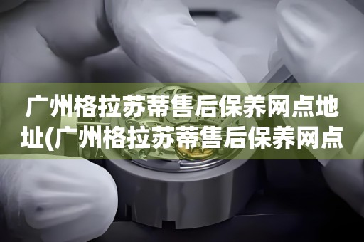廣州格拉蘇蒂售后保養(yǎng)網(wǎng)點(diǎn)地址(廣州格拉蘇蒂售后保養(yǎng)網(wǎng)點(diǎn)地址查詢及服務(wù)指南)