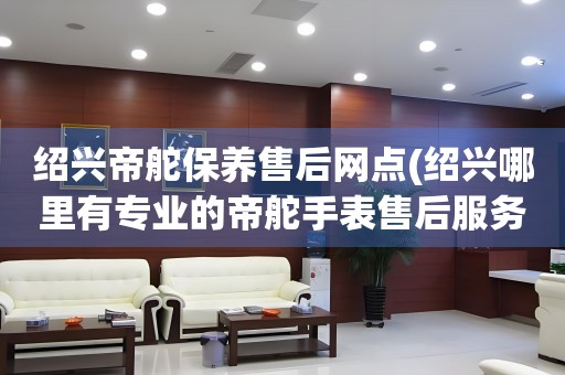 紹興帝舵保養(yǎng)售后網(wǎng)點(diǎn)(紹興哪里有專業(yè)的帝舵手表售后服務(wù))
