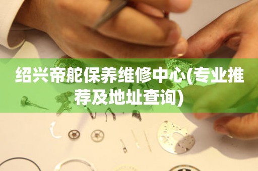 紹興帝舵保養(yǎng)維修中心(專業(yè)推薦及地址查詢)