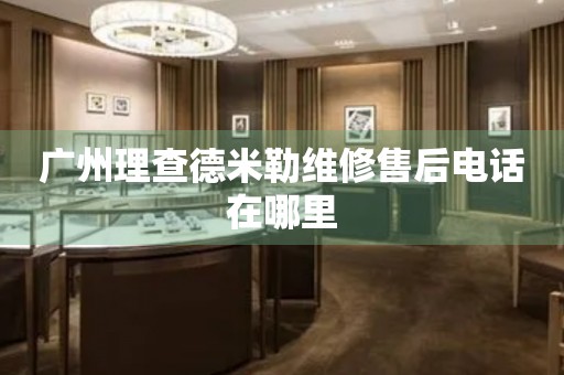 廣州理查德米勒維修售后電話在哪里