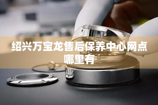 紹興萬寶龍售后保養(yǎng)中心網(wǎng)點(diǎn)哪里有
