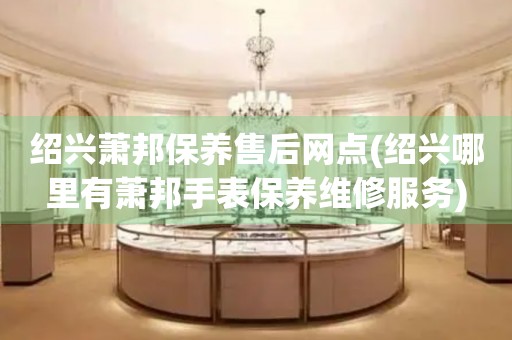 紹興蕭邦保養(yǎng)售后網(wǎng)點(diǎn)(紹興哪里有蕭邦手表保養(yǎng)維修服務(wù))