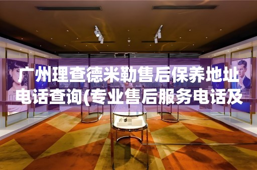 廣州理查德米勒售后保養(yǎng)地址電話查詢(專業(yè)售后服務(wù)電話及門店地址)