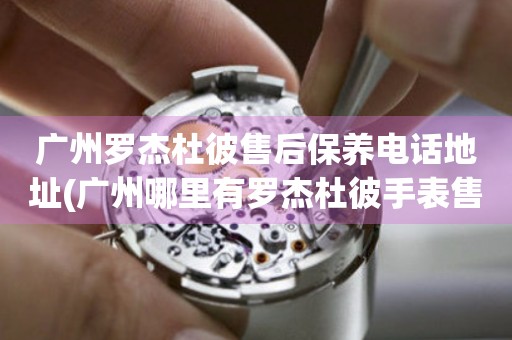 廣州羅杰杜彼售后保養(yǎng)電話地址(廣州哪里有羅杰杜彼手表售后保養(yǎng)服務(wù))