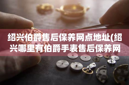紹興伯爵售后保養(yǎng)網(wǎng)點地址(紹興哪里有伯爵手表售后保養(yǎng)網(wǎng)點)