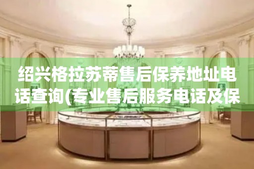 紹興格拉蘇蒂售后保養(yǎng)地址電話查詢(專業(yè)售后服務(wù)電話及保養(yǎng)地址查詢方法)