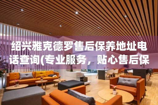 紹興雅克德羅售后保養(yǎng)地址電話查詢(專業(yè)服務，貼心售后保養(yǎng)指南)