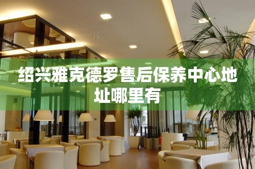 紹興雅克德羅售后保養(yǎng)中心地址哪里有