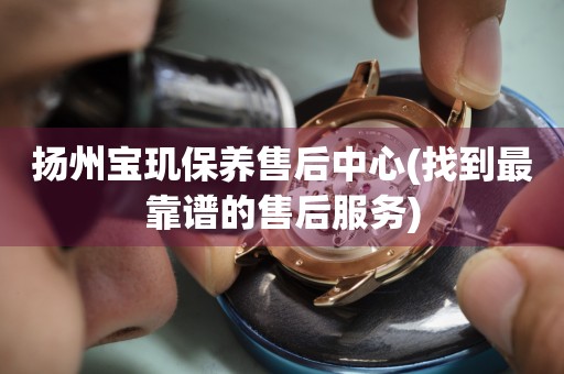 揚(yáng)州寶璣保養(yǎng)售后中心(找到最靠譜的售后服務(wù))