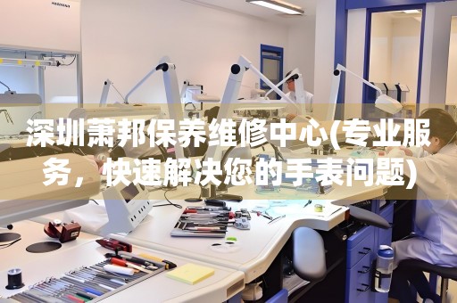 深圳蕭邦保養(yǎng)維修中心(專業(yè)服務(wù)，快速解決您的手表問題)
