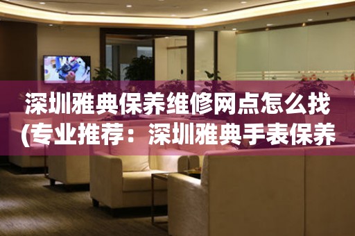 深圳雅典保養(yǎng)維修網(wǎng)點(diǎn)怎么找(專業(yè)推薦：深圳雅典手表保養(yǎng)維修門(mén)店大全)
