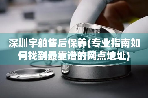 深圳宇舶售后保養(yǎng)(專業(yè)指南如何找到最靠譜的網(wǎng)點(diǎn)地址)