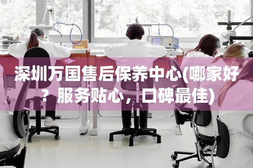 深圳萬(wàn)國(guó)售后保養(yǎng)中心(哪家好？服務(wù)貼心，口碑最佳)