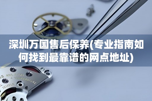 深圳萬(wàn)國(guó)售后保養(yǎng)(專業(yè)指南如何找到最靠譜的網(wǎng)點(diǎn)地址)