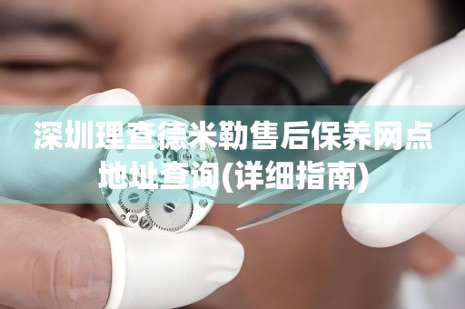 深圳理查德米勒售后保養(yǎng)網(wǎng)點(diǎn)地址查詢(詳細(xì)指南)