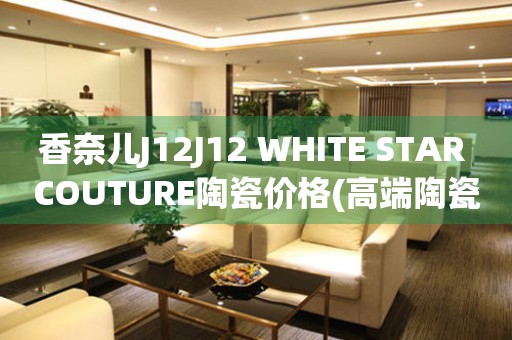 香奈兒J12J12 WHITE STAR COUTURE陶瓷價(jià)格(高端陶瓷手表的價(jià)格是多少)