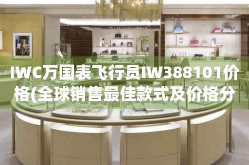 IWC萬國表飛行員IW388101價(jià)格(全球銷售最佳款式及價(jià)格分析)